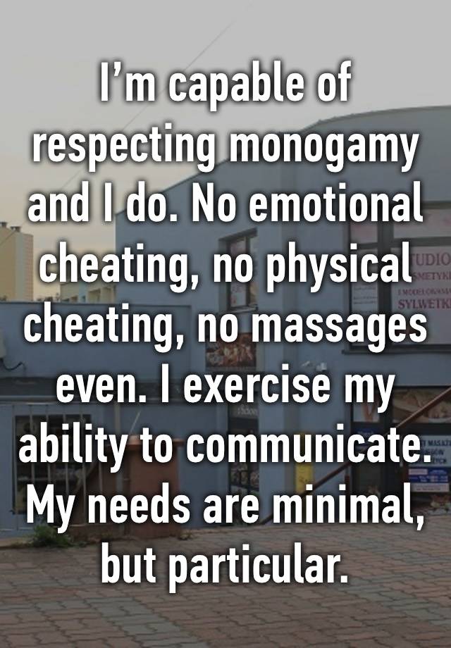 I’m capable of respecting monogamy and I do. No emotional cheating, no physical cheating, no massages even. I exercise my ability to communicate. My needs are minimal, but particular.