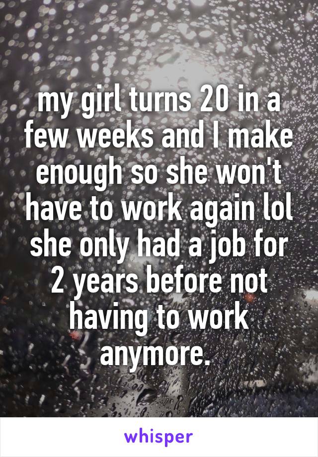 my girl turns 20 in a few weeks and I make enough so she won't have to work again lol she only had a job for 2 years before not having to work anymore. 