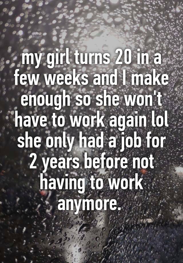 my girl turns 20 in a few weeks and I make enough so she won't have to work again lol she only had a job for 2 years before not having to work anymore. 