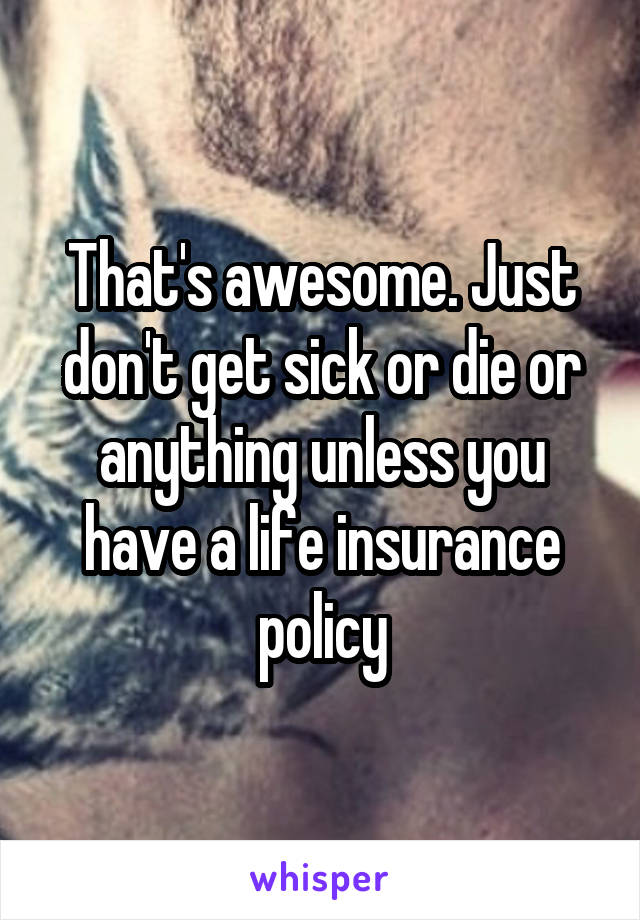 That's awesome. Just don't get sick or die or anything unless you have a life insurance policy