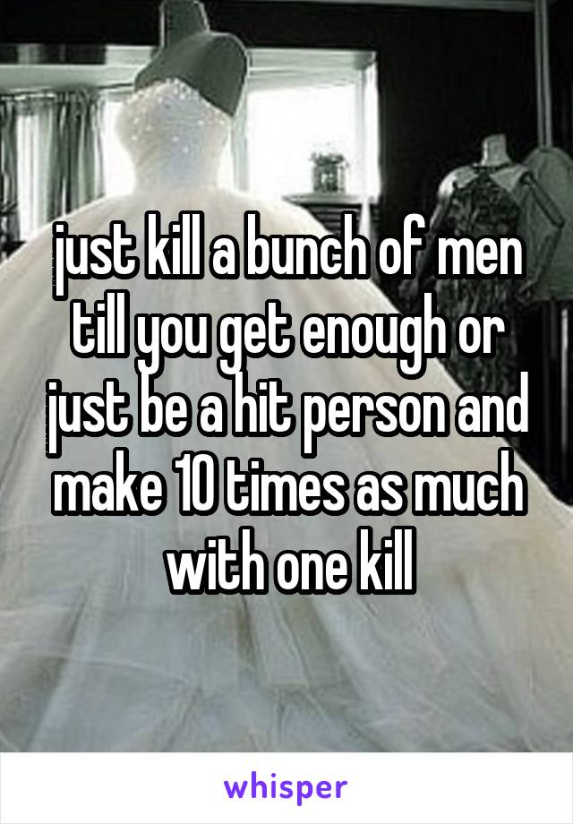 just kill a bunch of men till you get enough or just be a hit person and make 10 times as much with one kill