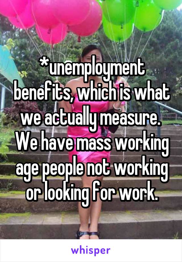 *unemployment benefits, which is what we actually measure.  We have mass working age people not working or looking for work.