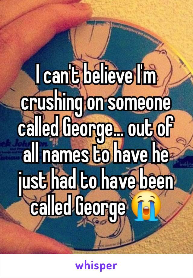 I can't believe I'm crushing on someone called George... out of all names to have he just had to have been called George 😭