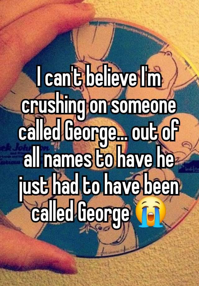 I can't believe I'm crushing on someone called George... out of all names to have he just had to have been called George 😭