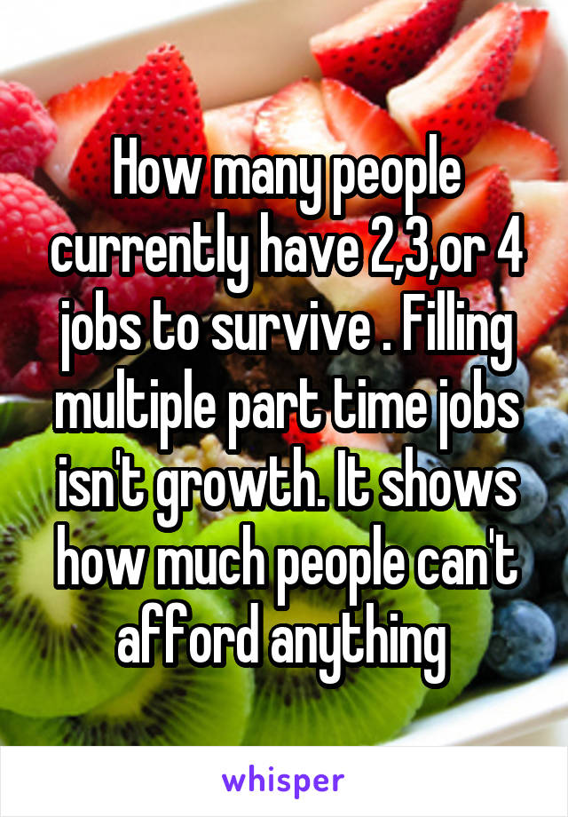 How many people currently have 2,3,or 4 jobs to survive . Filling multiple part time jobs isn't growth. It shows how much people can't afford anything 