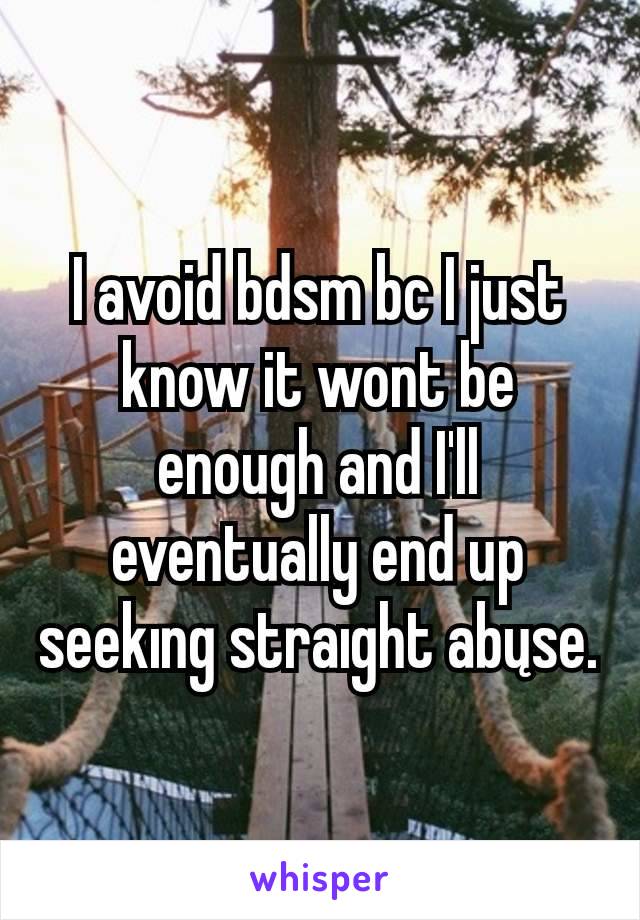 I avoid bdsm bc I just know it wont be enough and I'll eventually end up seekıng straıght abųse.