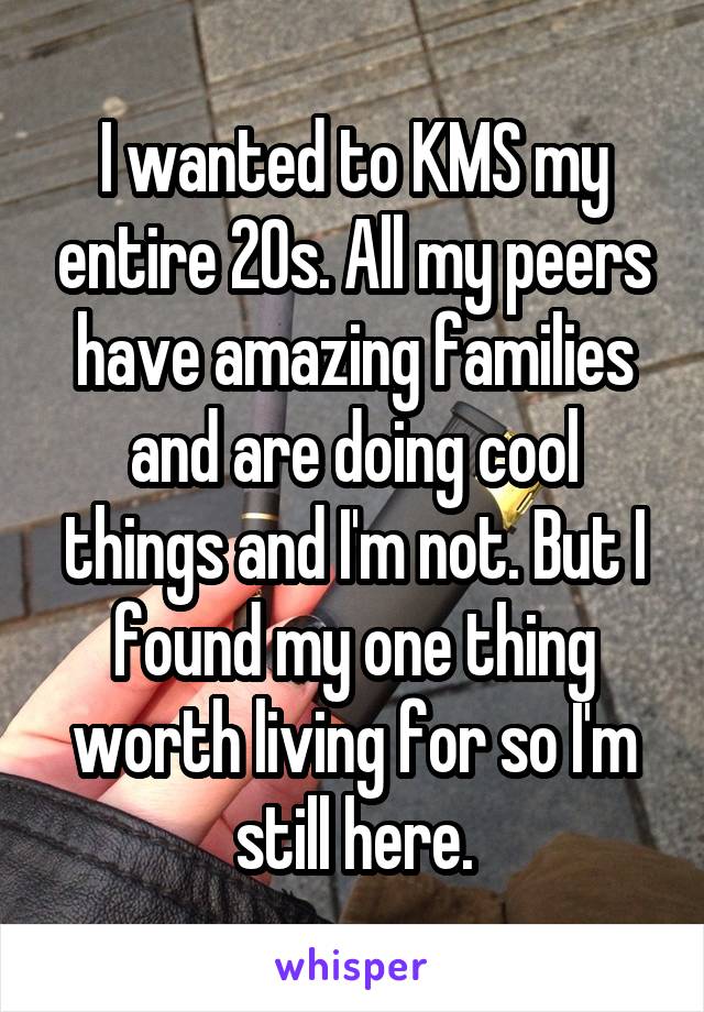 I wanted to KMS my entire 20s. All my peers have amazing families and are doing cool things and I'm not. But I found my one thing worth living for so I'm still here.