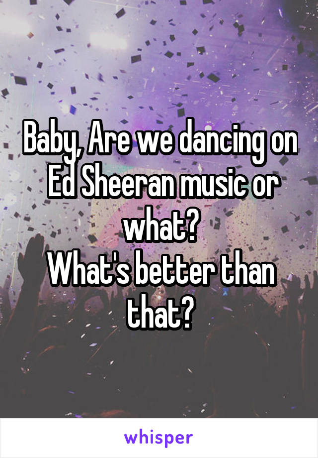 Baby, Are we dancing on
 Ed Sheeran music or what?
What's better than that?