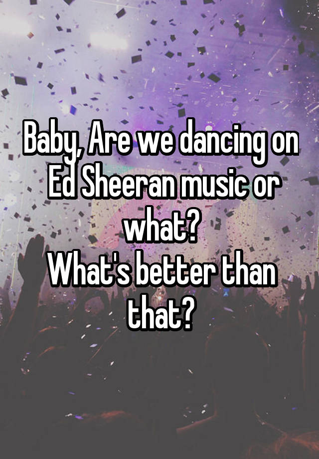 Baby, Are we dancing on
 Ed Sheeran music or what?
What's better than that?