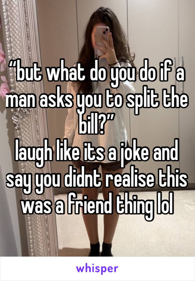 “but what do you do if a man asks you to split the bill?”
laugh like its a joke and say you didnt realise this was a friend thing lol