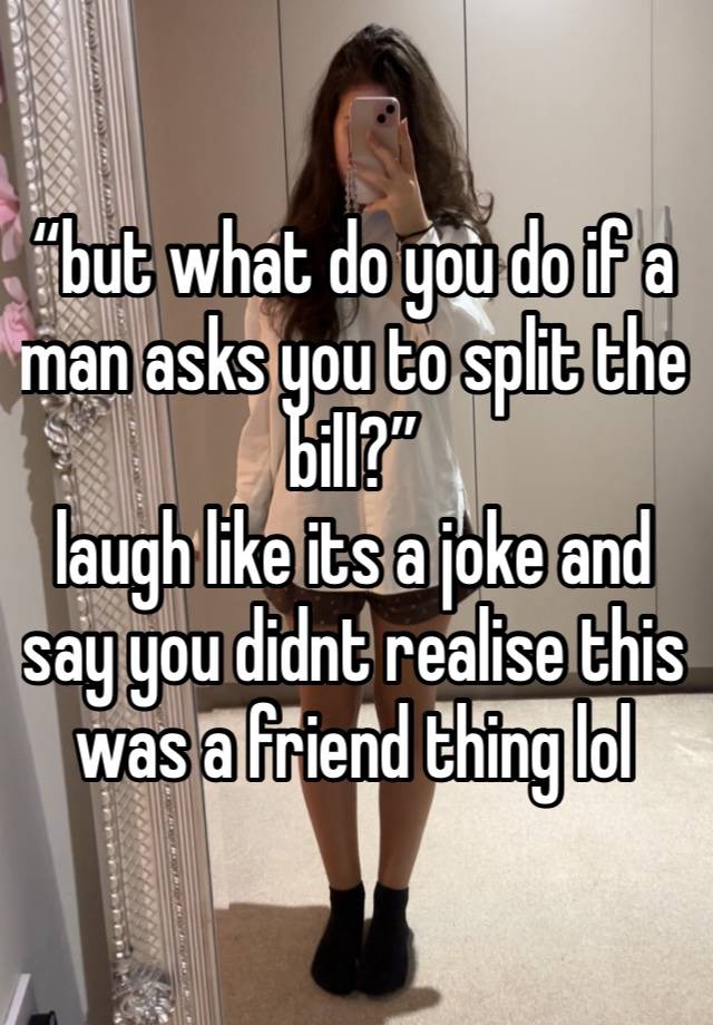 “but what do you do if a man asks you to split the bill?”
laugh like its a joke and say you didnt realise this was a friend thing lol