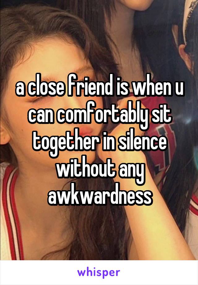 a close friend is when u can comfortably sit together in silence without any awkwardness