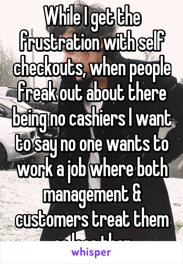 While I get the frustration with self checkouts, when people freak out about there being no cashiers I want to say no one wants to work a job where both management & customers treat them as less than