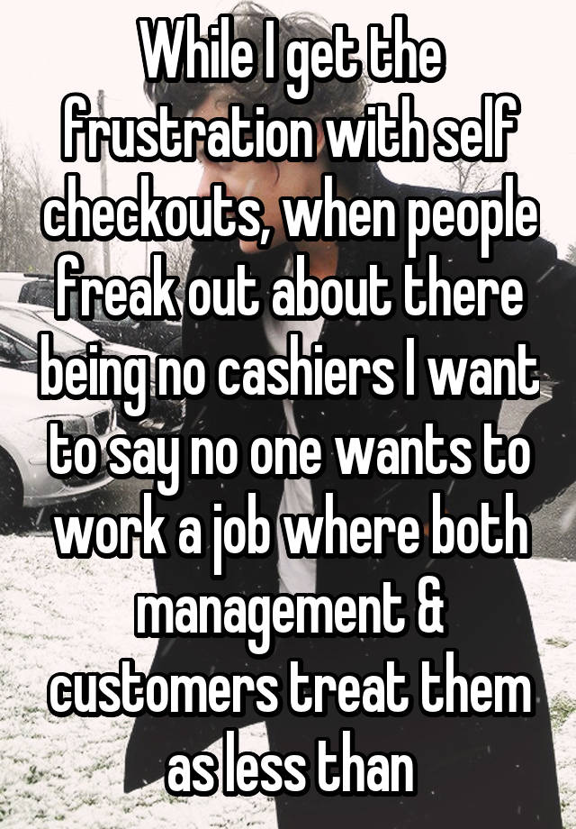 While I get the frustration with self checkouts, when people freak out about there being no cashiers I want to say no one wants to work a job where both management & customers treat them as less than