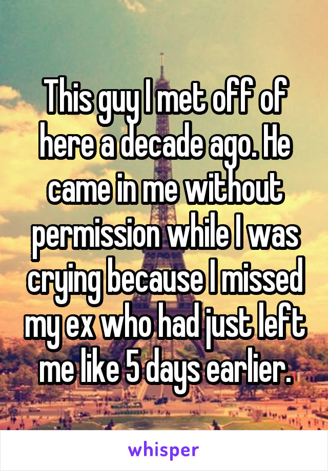 This guy I met off of here a decade ago. He came in me without permission while I was crying because I missed my ex who had just left me like 5 days earlier.