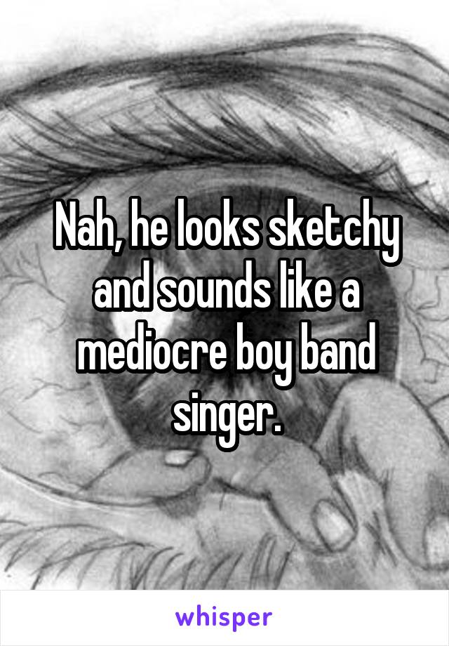 Nah, he looks sketchy and sounds like a mediocre boy band singer.