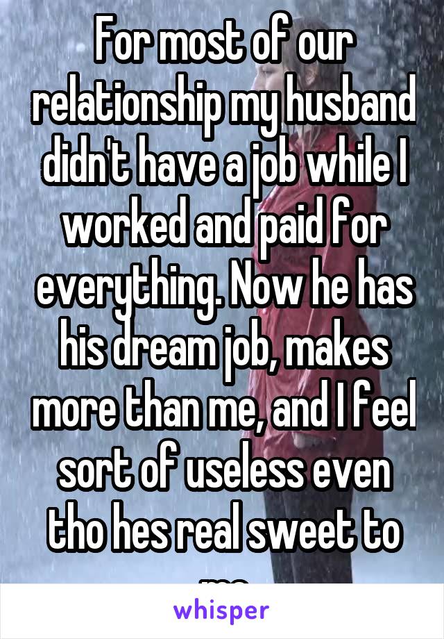 For most of our relationship my husband didn't have a job while I worked and paid for everything. Now he has his dream job, makes more than me, and I feel sort of useless even tho hes real sweet to me