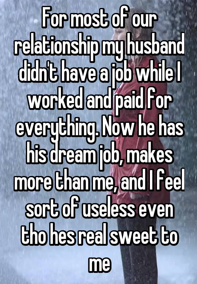 For most of our relationship my husband didn't have a job while I worked and paid for everything. Now he has his dream job, makes more than me, and I feel sort of useless even tho hes real sweet to me