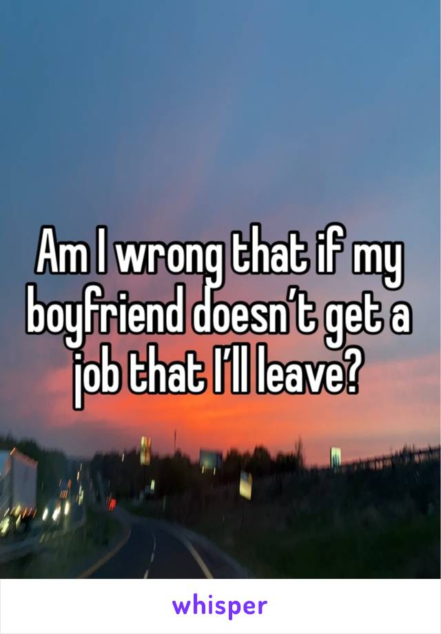 Am I wrong that if my boyfriend doesn’t get a job that I’ll leave? 