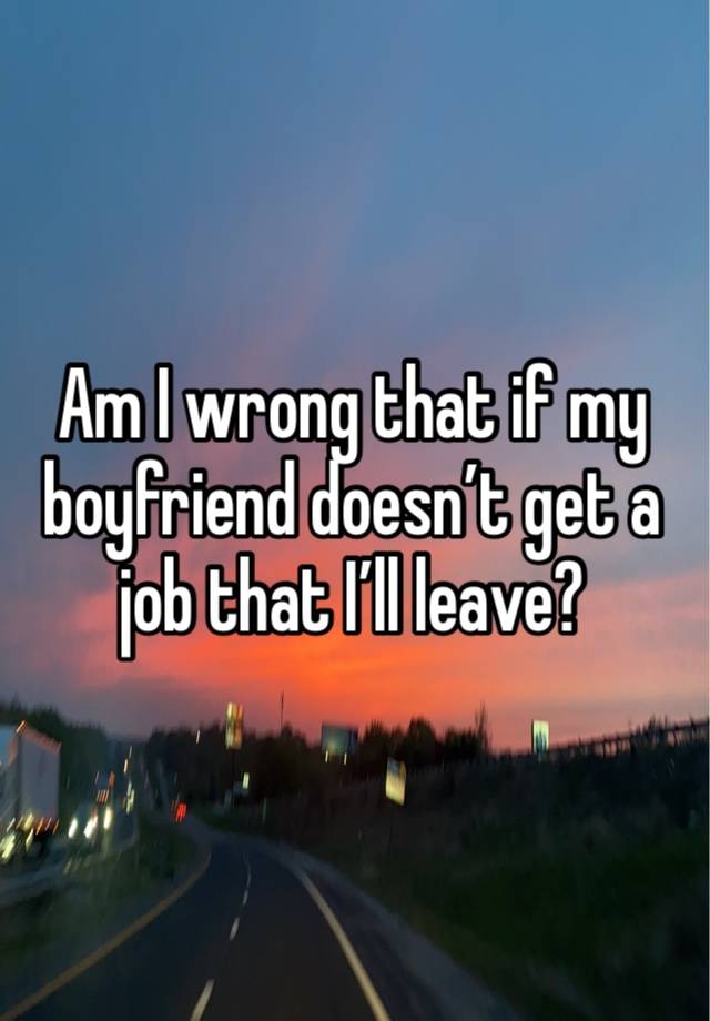 Am I wrong that if my boyfriend doesn’t get a job that I’ll leave? 