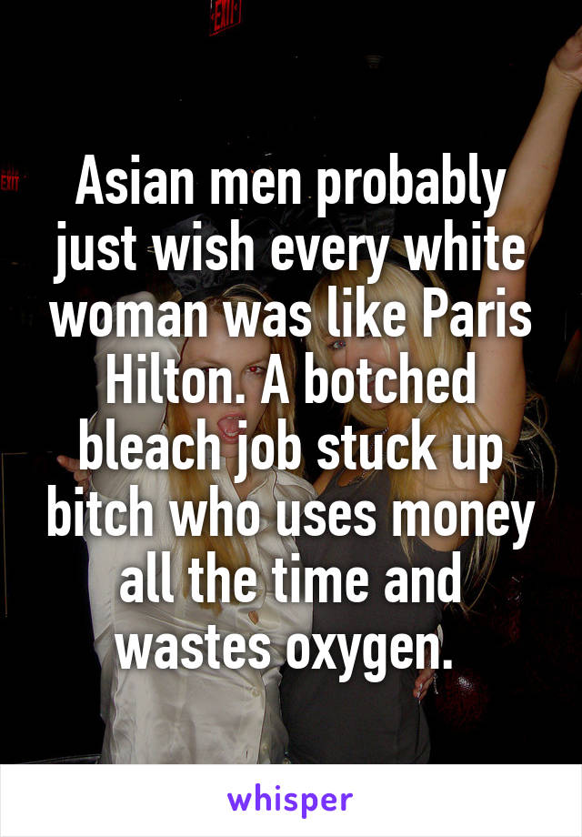 Asian men probably just wish every white woman was like Paris Hilton. A botched bleach job stuck up bitch who uses money all the time and wastes oxygen. 