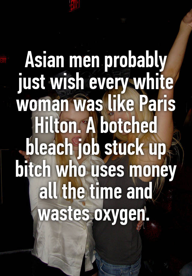 Asian men probably just wish every white woman was like Paris Hilton. A botched bleach job stuck up bitch who uses money all the time and wastes oxygen. 