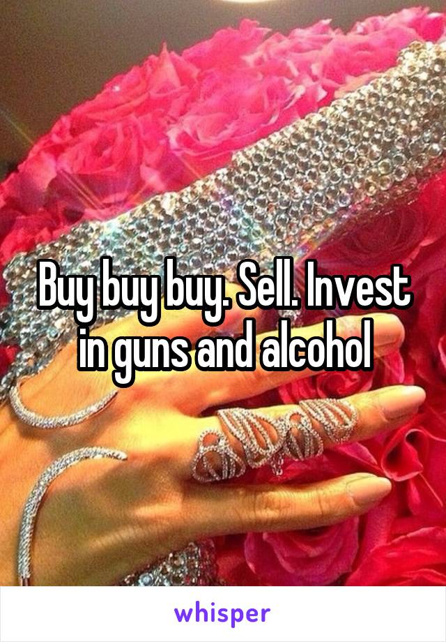 Buy buy buy. Sell. Invest in guns and alcohol