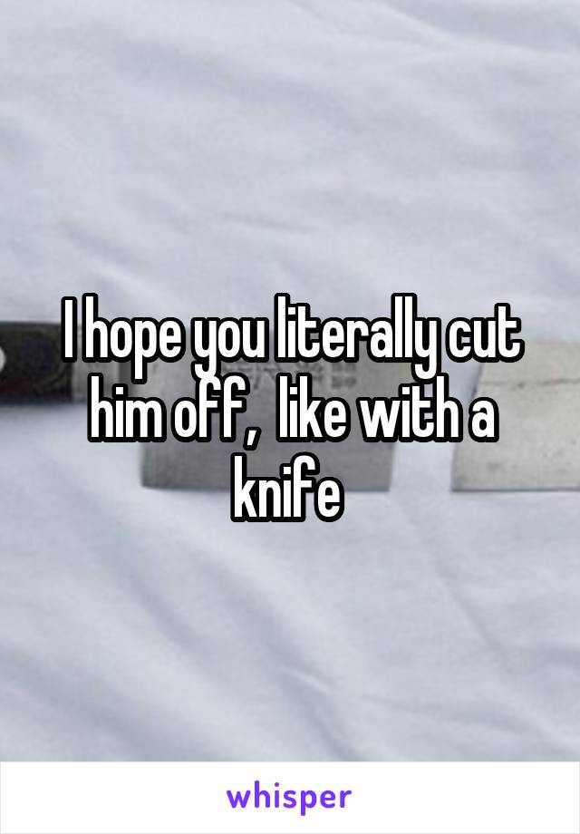 I hope you literally cut him off,  like with a knife 