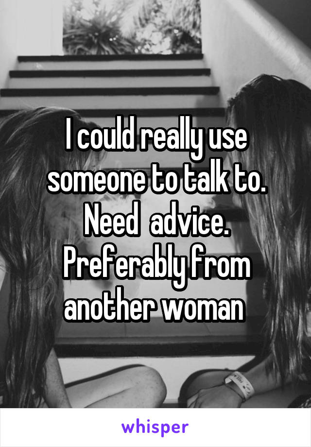 I could really use someone to talk to. Need  advice. Preferably from another woman 