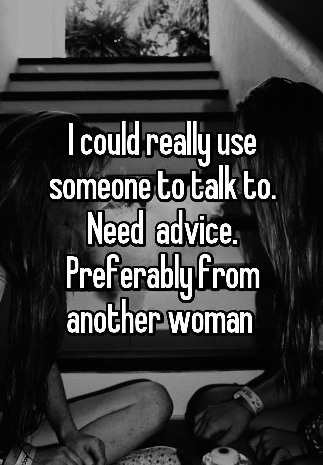 I could really use someone to talk to. Need  advice. Preferably from another woman 