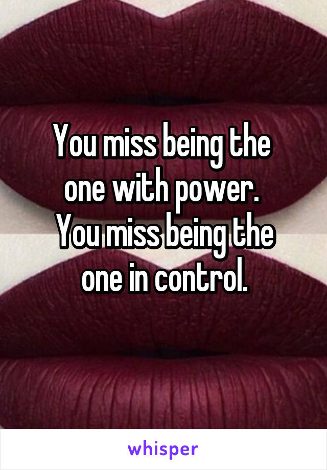 You miss being the 
one with power. 
You miss being the
one in control.
