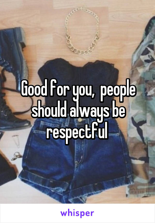 Good for you,  people should always be respectful 