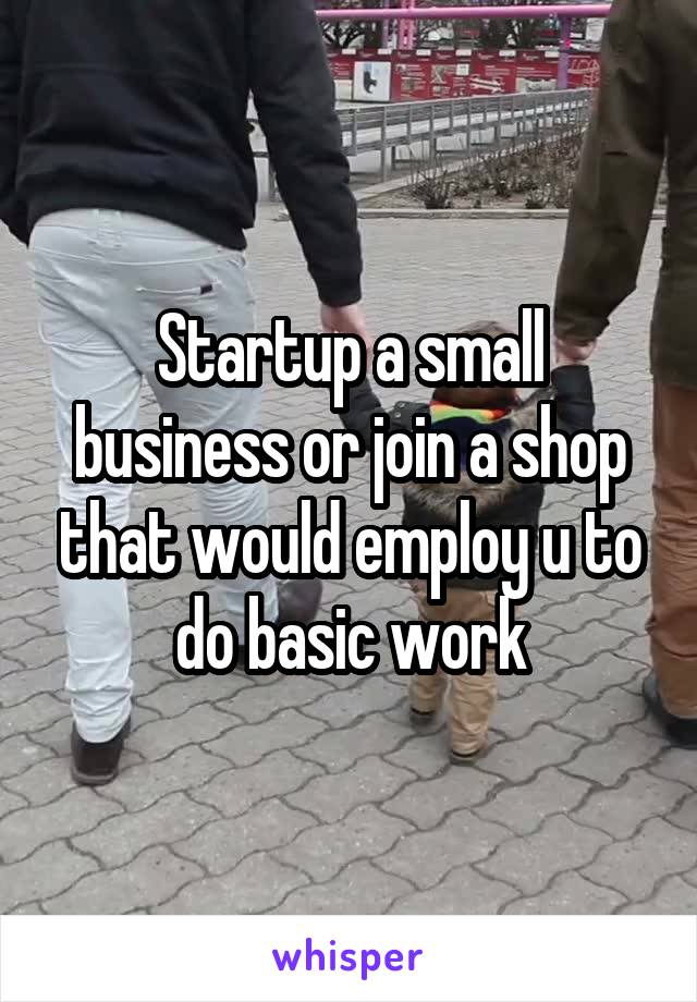 Startup a small business or join a shop that would employ u to do basic work