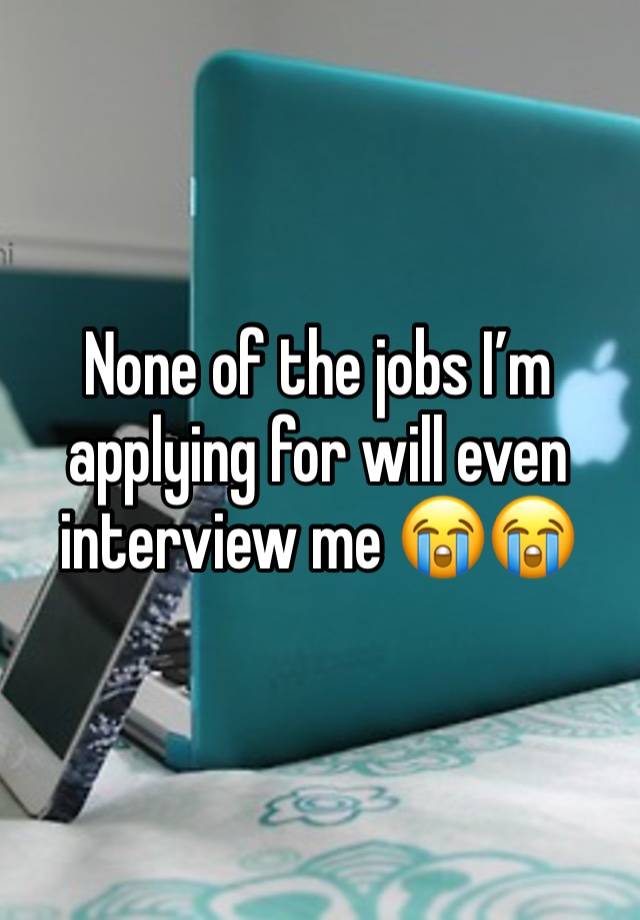 None of the jobs I’m applying for will even interview me 😭😭