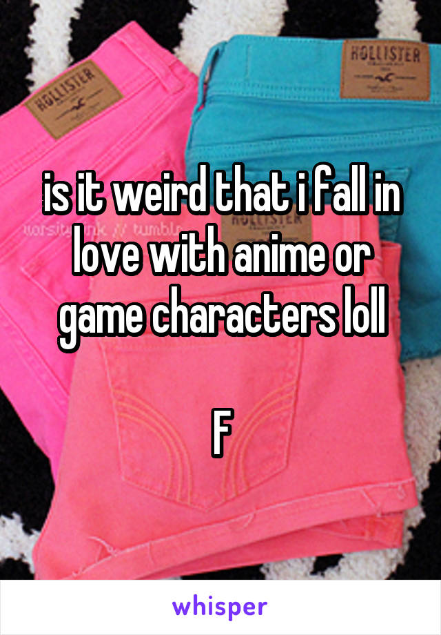 is it weird that i fall in love with anime or game characters loll

F