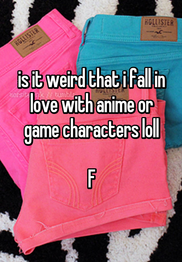 is it weird that i fall in love with anime or game characters loll

F