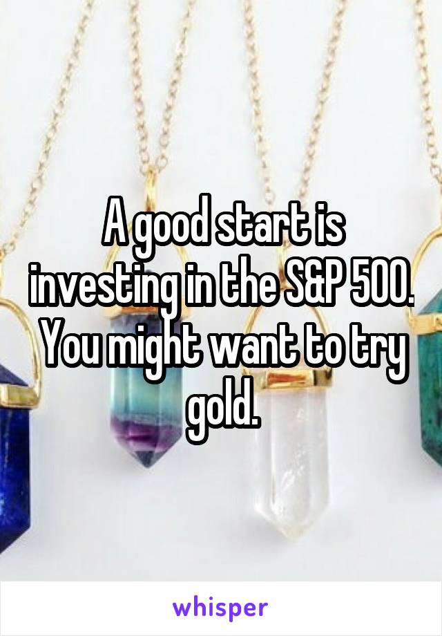 A good start is investing in the S&P 500. You might want to try gold.