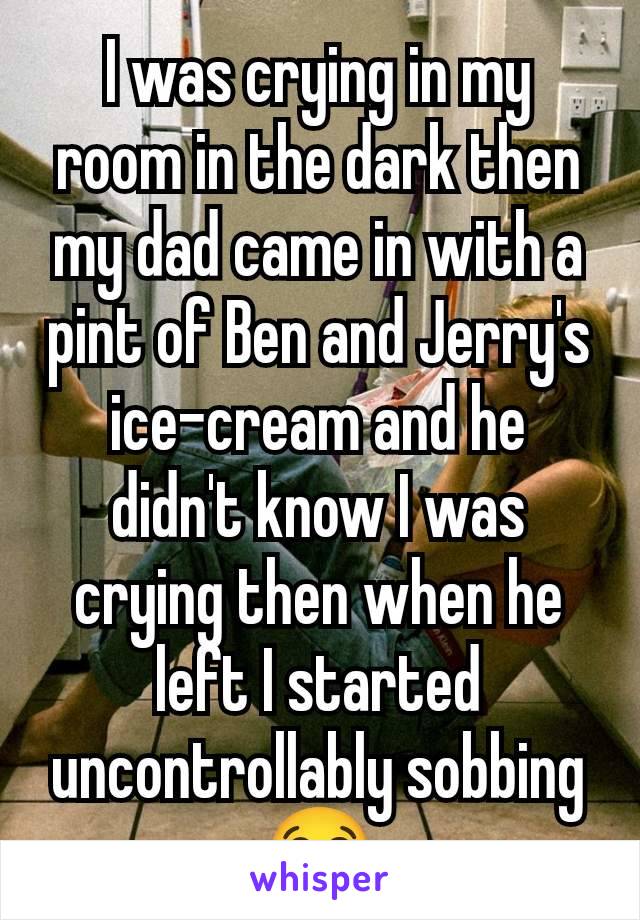I was crying in my room in the dark then my dad came in with a pint of Ben and Jerry's ice-cream and he didn't know I was crying then when he left I started uncontrollably sobbing 😭