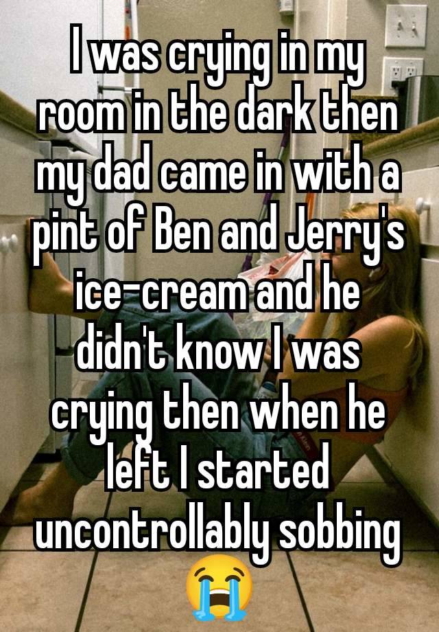 I was crying in my room in the dark then my dad came in with a pint of Ben and Jerry's ice-cream and he didn't know I was crying then when he left I started uncontrollably sobbing 😭