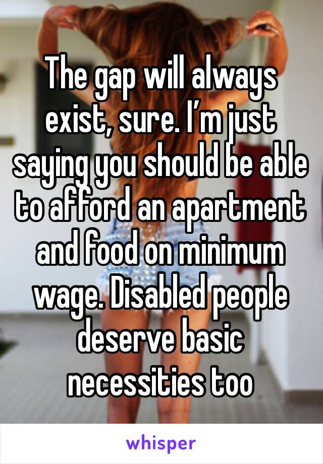 The gap will always exist, sure. I’m just saying you should be able to afford an apartment and food on minimum wage. Disabled people deserve basic necessities too 