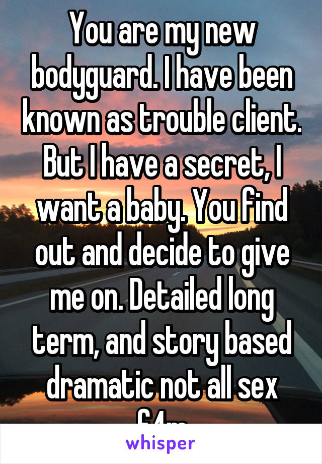 You are my new bodyguard. I have been known as trouble client. But I have a secret, I want a baby. You find out and decide to give me on. Detailed long term, and story based dramatic not all sex f4m