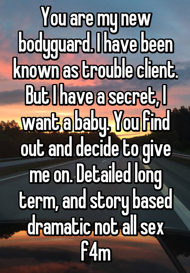 You are my new bodyguard. I have been known as trouble client. But I have a secret, I want a baby. You find out and decide to give me on. Detailed long term, and story based dramatic not all sex f4m