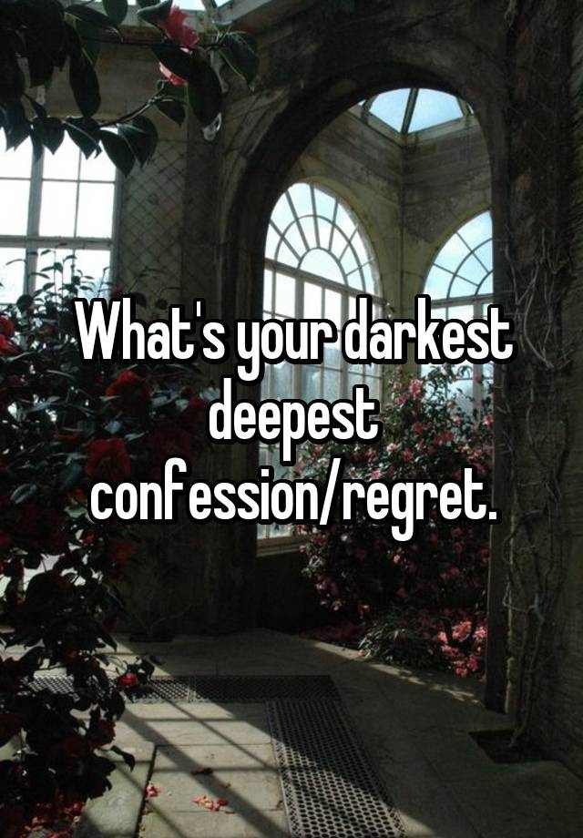 What's your darkest deepest confession/regret.