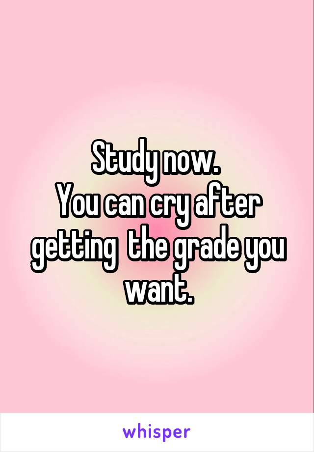 Study now. 
You can cry after getting  the grade you want.