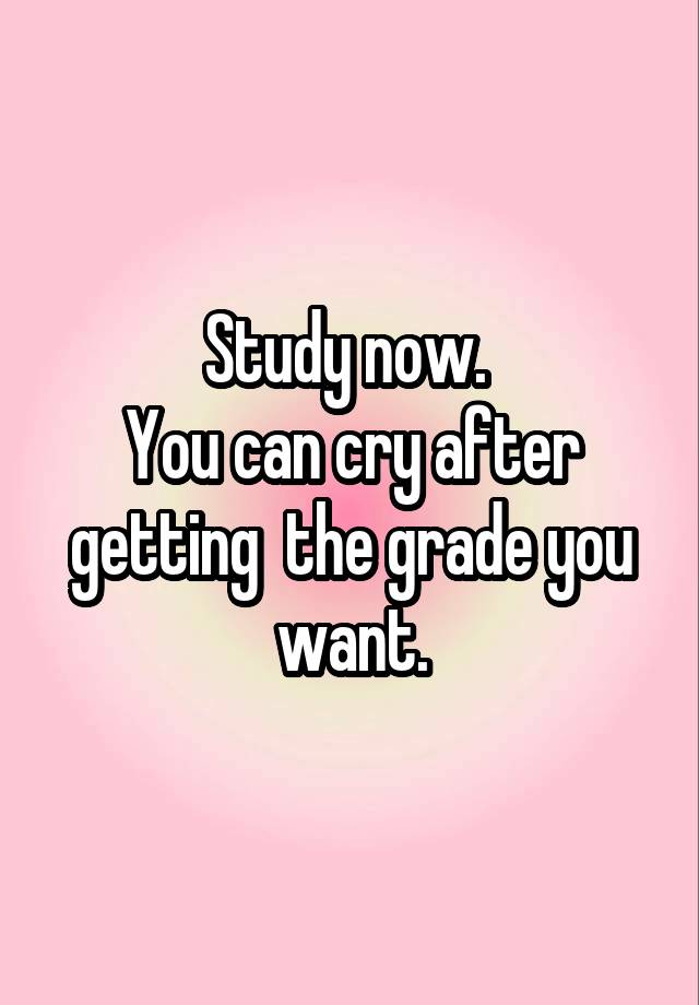 Study now. 
You can cry after getting  the grade you want.