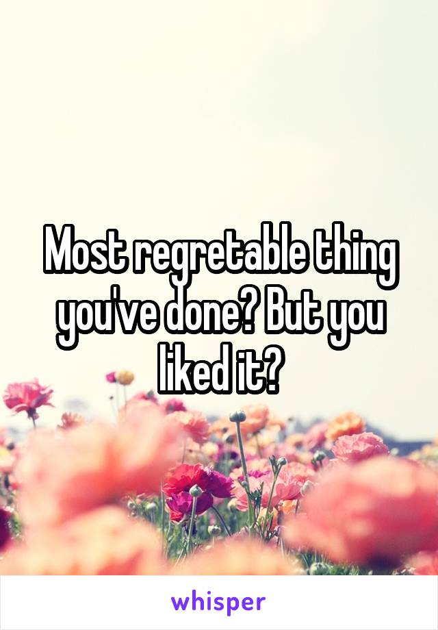 Most regretable thing you've done? But you liked it?