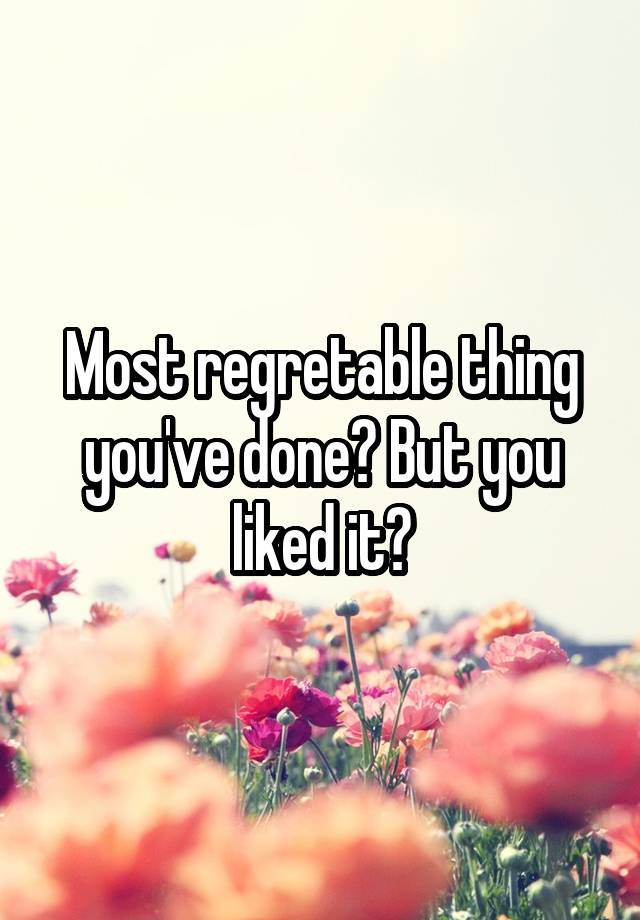 Most regretable thing you've done? But you liked it?