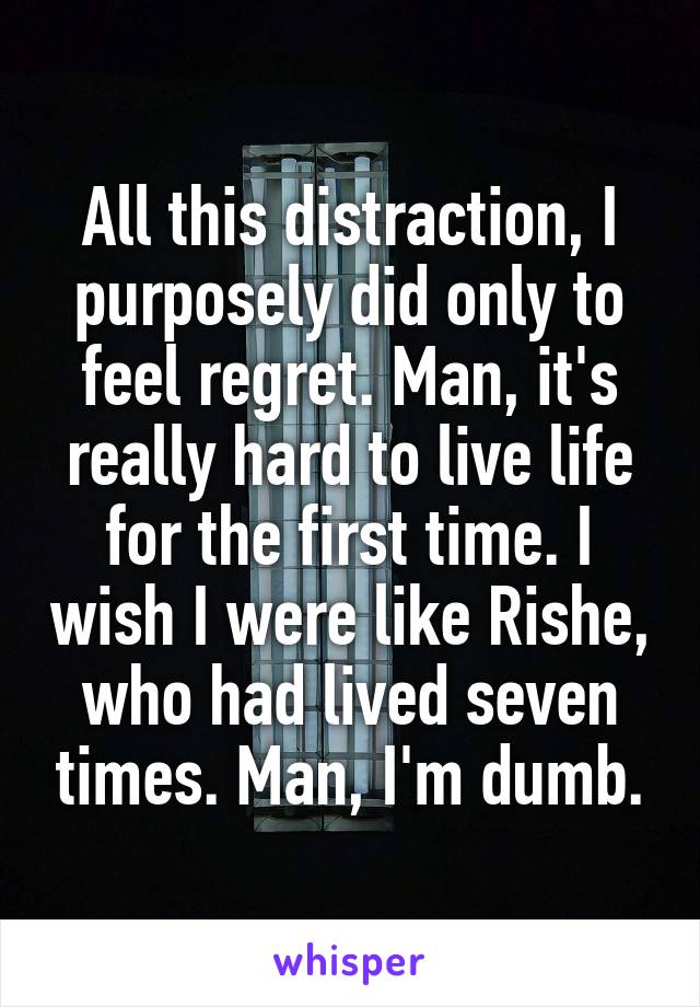 All this distraction, I purposely did only to feel regret. Man, it's really hard to live life for the first time. I wish I were like Rishe, who had lived seven times. Man, I'm dumb.