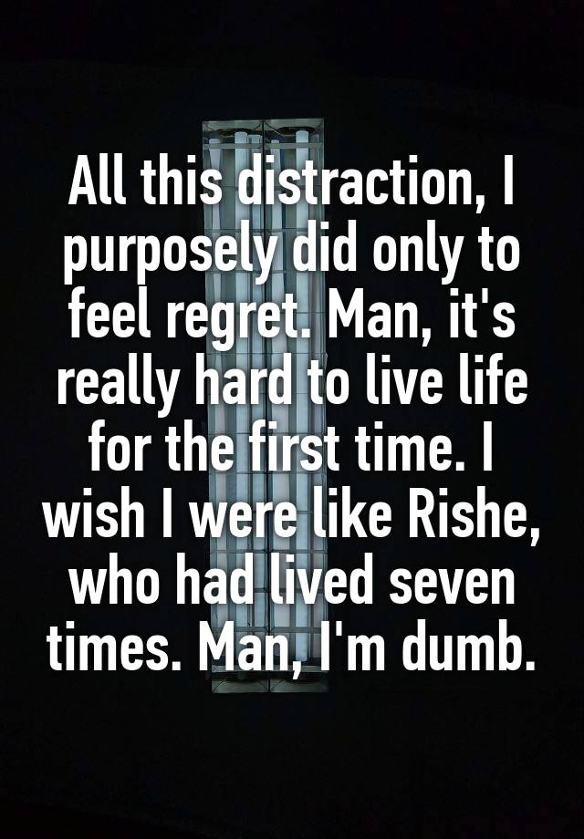 All this distraction, I purposely did only to feel regret. Man, it's really hard to live life for the first time. I wish I were like Rishe, who had lived seven times. Man, I'm dumb.