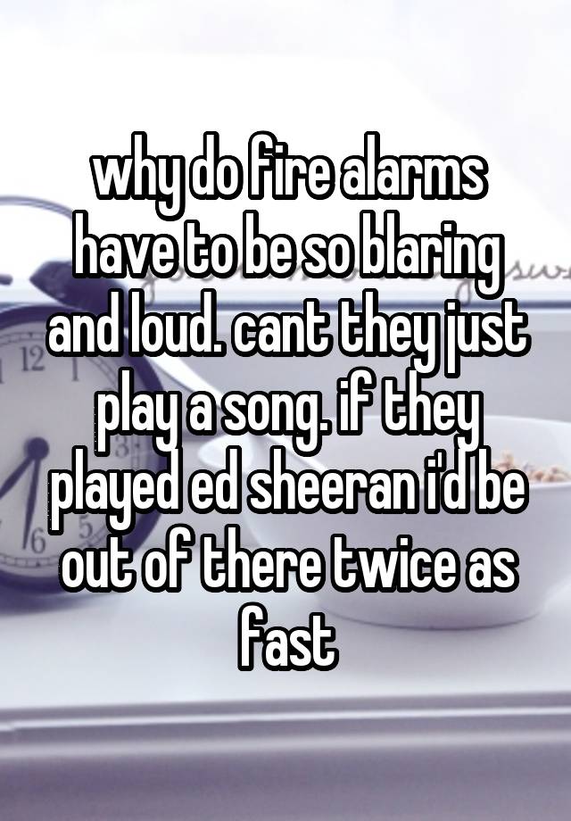 why do fire alarms have to be so blaring and loud. cant they just play a song. if they played ed sheeran i'd be out of there twice as fast